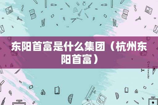 东阳首富是什么集团（杭州东阳首富）