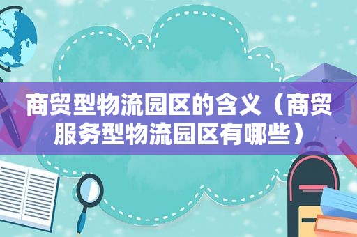 商贸型物流园区的含义（商贸服务型物流园区有哪些）