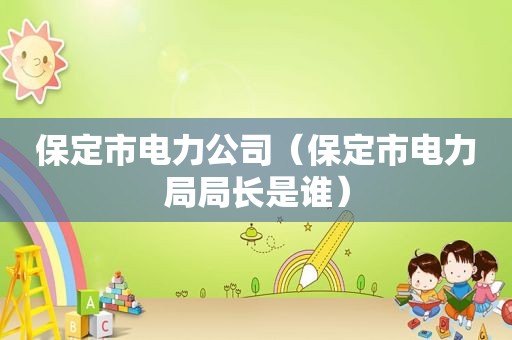 保定市电力公司（保定市电力局局长是谁）