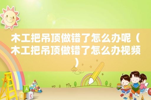 木工把吊顶做错了怎么办呢（木工把吊顶做错了怎么办视频）