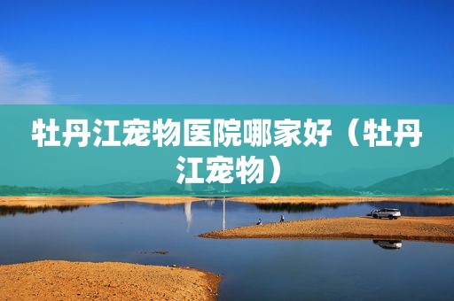 牡丹江宠物医院哪家好（牡丹江宠物）