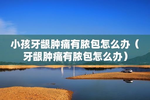 小孩牙龈肿痛有脓包怎么办（牙龈肿痛有脓包怎么办）