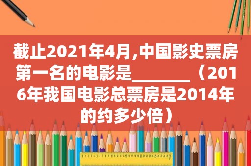 截止2021年4月,中国影史票房第一名的电影是_______（2016年我国电影总票房是2014年的约多少倍）