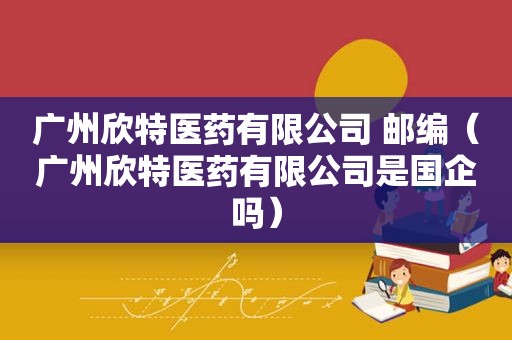 广州欣特医药有限公司 邮编（广州欣特医药有限公司是国企吗）
