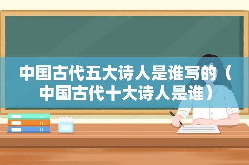 中国古代五大诗人是谁写的（中国古代十大诗人是谁）