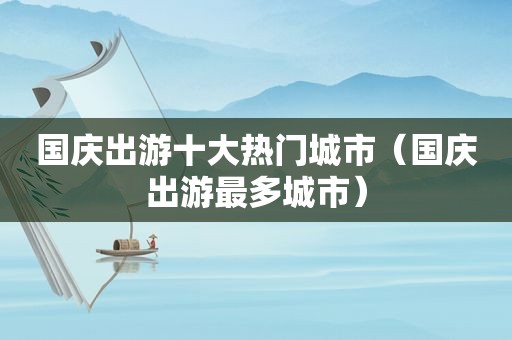 国庆出游十大热门城市（国庆出游最多城市）