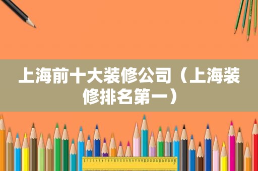 上海前十大装修公司（上海装修排名第一）