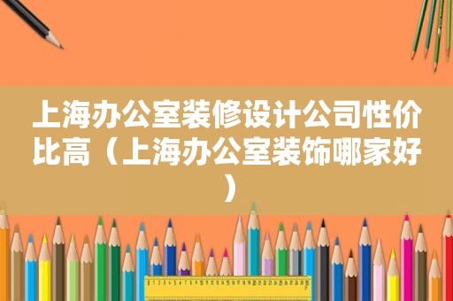 上海办公室装修设计公司性价比高（上海办公室装饰哪家好）