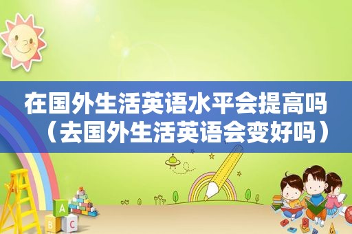 在国外生活英语水平会提高吗（去国外生活英语会变好吗）