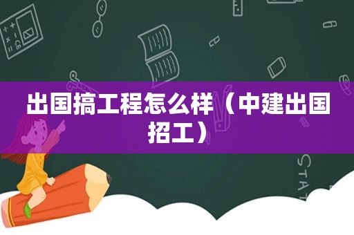出国搞工程怎么样（中建出国招工）