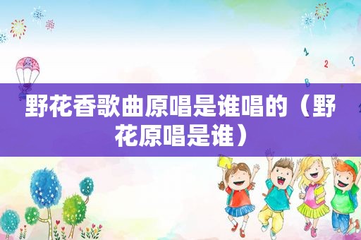 野花香歌曲原唱是谁唱的（野花原唱是谁）