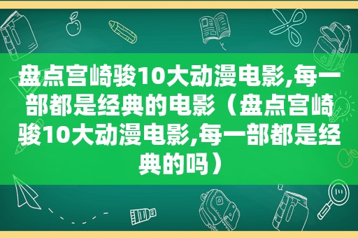 盘点宫崎骏10大动漫电影,每一部都是经典的电影（盘点宫崎骏10大动漫电影,每一部都是经典的吗）
