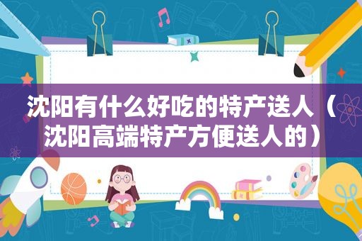 沈阳有什么好吃的特产送人（沈阳高端特产方便送人的）