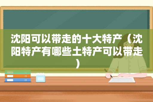 沈阳可以带走的十大特产（沈阳特产有哪些土特产可以带走）