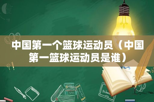中国第一个篮球运动员（中国第一篮球运动员是谁）