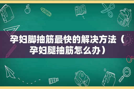 孕妇脚抽筋最快的解决方法（孕妇腿抽筋怎么办）