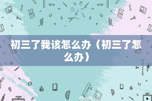 初三了我该怎么办（初三了怎么办）