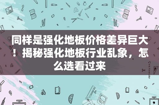 同样是强化地板价格差异巨大！揭秘强化地板行业乱象，怎么选看过来