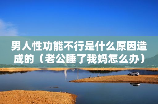 男人性功能不行是什么原因造成的（老公睡了我妈怎么办）