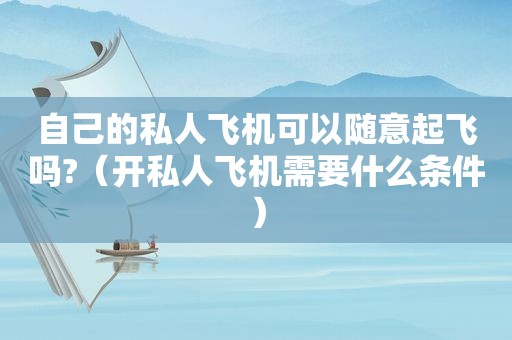 自己的私人飞机可以随意起飞吗?（开私人飞机需要什么条件）
