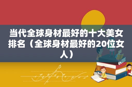 当代全球身材最好的十大美女排名（全球身材最好的20位女人）