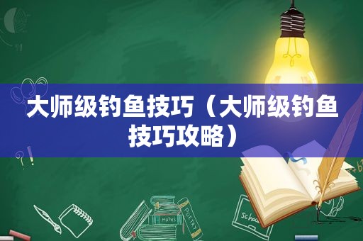 大师级钓鱼技巧（大师级钓鱼技巧攻略）