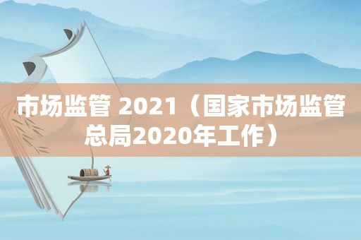 市场监管 2021（国家市场监管总局2020年工作）