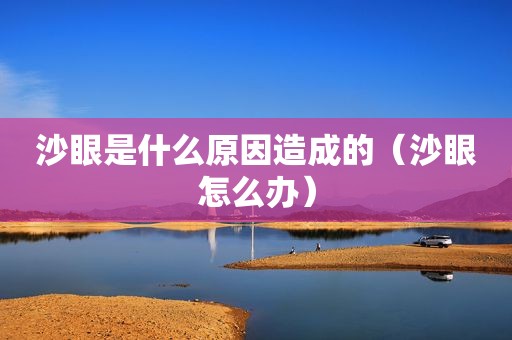 沙眼是什么原因造成的（沙眼怎么办）