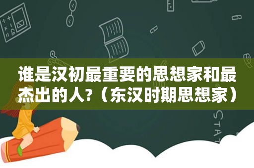 谁是汉初最重要的思想家和最杰出的人?（东汉时期思想家）