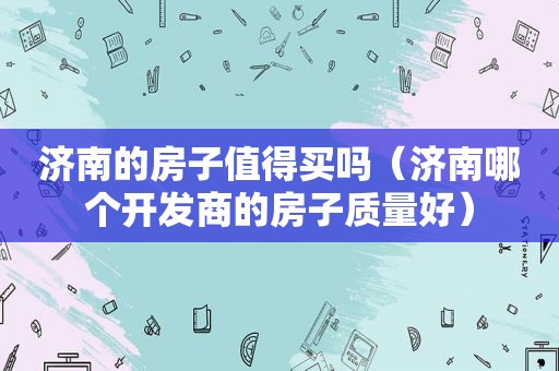济南的房子值得买吗（济南哪个开发商的房子质量好）