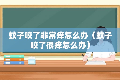 蚊子咬了非常痒怎么办（蚊子咬了很痒怎么办）