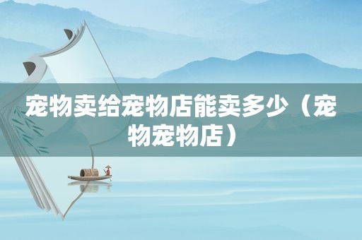 宠物卖给宠物店能卖多少（宠物宠物店）