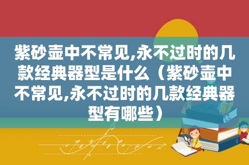 紫砂壶中不常见,永不过时的几款经典器型是什么（紫砂壶中不常见,永不过时的几款经典器型有哪些）