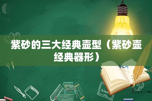 紫砂的三大经典壶型（紫砂壶经典器形）
