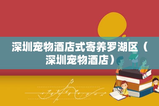 深圳宠物酒店式寄养罗湖区（深圳宠物酒店）