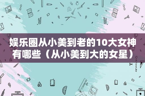娱乐圈从小美到老的10大女神有哪些（从小美到大的女星）