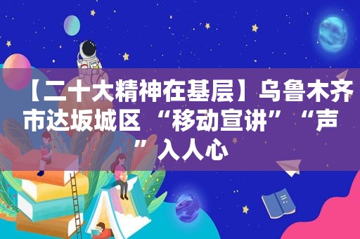 【二十大精神在基层】乌鲁木齐市达坂城区 “移动宣讲”“声”入人心