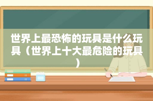 世界上最恐怖的玩具是什么玩具（世界上十大最危险的玩具）