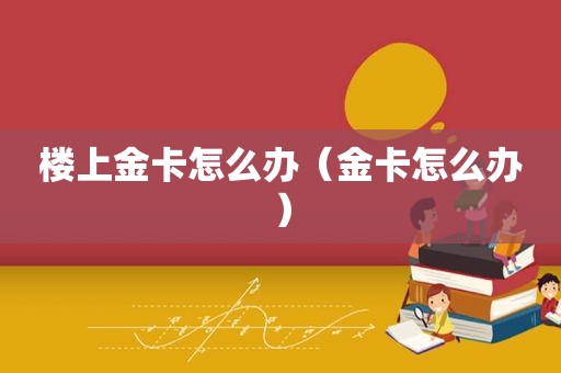 楼上金卡怎么办（金卡怎么办）