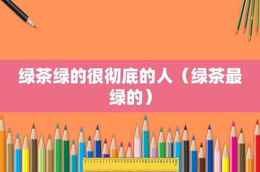绿茶绿的很彻底的人（绿茶最绿的）