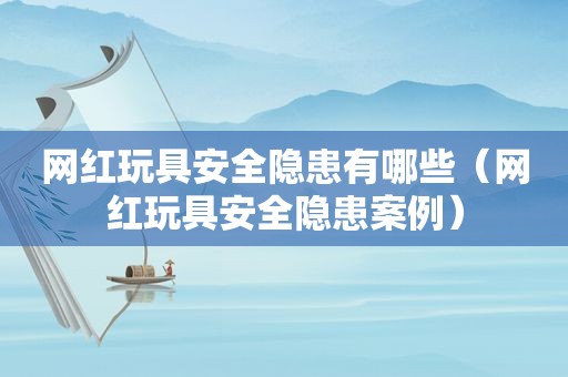网红玩具安全隐患有哪些（网红玩具安全隐患案例）