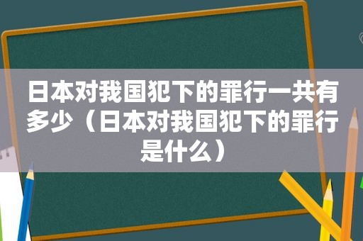 日本对我国犯下的罪行一共有多少（日本对我国犯下的罪行是什么）