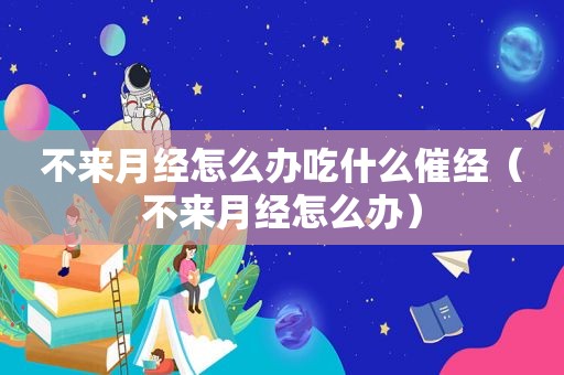 不来月经怎么办吃什么催经（不来月经怎么办）