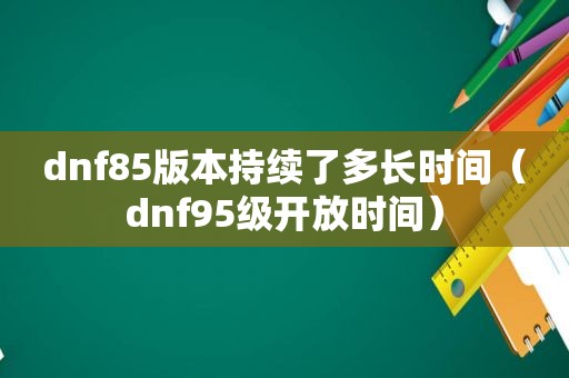 dnf85版本持续了多长时间（dnf95级开放时间）