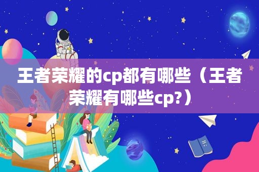王者荣耀的cp都有哪些（王者荣耀有哪些cp?）