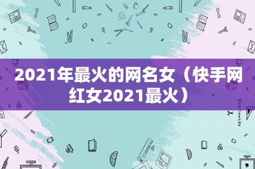 2021年最火的网名女（快手网红女2021最火）