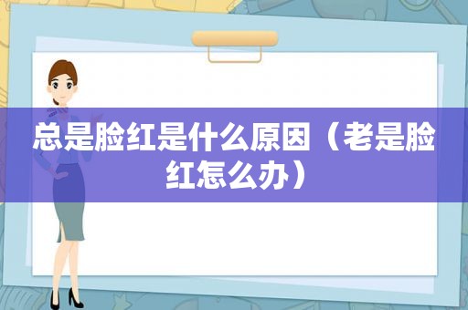 总是脸红是什么原因（老是脸红怎么办）