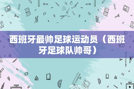 西班牙最帅足球运动员（西班牙足球队帅哥）