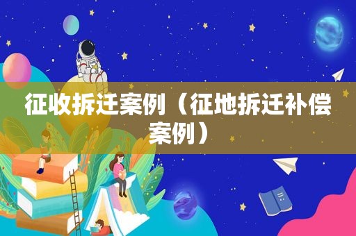 征收拆迁案例（征地拆迁补偿案例）