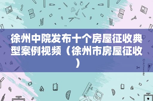 徐州中院发布十个房屋征收典型案例视频（徐州市房屋征收）